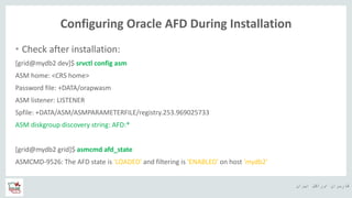 ‫ایران‬ ‫اوراکل‬ ‫کاربران‬ ‫ه‬
Configuring Oracle AFD During Installation
• Check after installation:
[grid@mydb2 dev]$ srvctl config asm
ASM home: <CRS home>
Password file: +DATA/orapwasm
ASM listener: LISTENER
Spfile: +DATA/ASM/ASMPARAMETERFILE/registry.253.969025733
ASM diskgroup discovery string: AFD:*
[grid@mydb2 grid]$ asmcmd afd_state
ASMCMD-9526: The AFD state is 'LOADED' and filtering is 'ENABLED' on host 'mydb2'
 