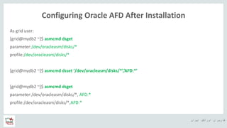 ‫ایران‬ ‫اوراکل‬ ‫کاربران‬ ‫ه‬
Configuring Oracle AFD After Installation
As grid user:
[grid@mydb2 ~]$ asmcmd dsget
parameter:/dev/oracleasm/disks/*
profile:/dev/oracleasm/disks/*
[grid@mydb2 ~]$ asmcmd dsset ‘/dev/oracleasm/disks/*’,’AFD:*’
[grid@mydb2 ~]$ asmcmd dsget
parameter:/dev/oracleasm/disks/*, AFD:*
profile:/dev/oracleasm/disks/*,AFD:*
 