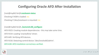 ‫ایران‬ ‫اوراکل‬ ‫کاربران‬ ‫ه‬
Configuring Oracle AFD After Installation
[root@mydb2 bin]# oracleasm status
Checking if ASM is loaded: no
Checking if /dev/oracleasm is mounted: no
[root@mydb2 bin]# ./asmcmd afd_configure
AFD-9323: Creating module dependencies - this may take some time.
AFD-9154: Loading 'oracleafd.ko' driver.
AFD-649: Verifying AFD devices.
AFD-9156: Detecting control device '/dev/oracleafd/admin'.
AFD-638: AFD installation correctness verified.
 