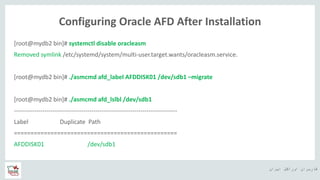 ‫ایران‬ ‫اوراکل‬ ‫کاربران‬ ‫ه‬
Configuring Oracle AFD After Installation
[root@mydb2 bin]# systemctl disable oracleasm
Removed symlink /etc/systemd/system/multi-user.target.wants/oracleasm.service.
[root@mydb2 bin]# ./asmcmd afd_label AFDDISK01 /dev/sdb1 –migrate
[root@mydb2 bin]# ./asmcmd afd_lslbl /dev/sdb1
--------------------------------------------------------------------------------
Label Duplicate Path
=================================================
AFDDISK01 /dev/sdb1
 