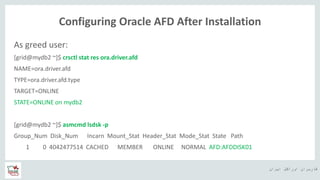 ‫ایران‬ ‫اوراکل‬ ‫کاربران‬ ‫ه‬
Configuring Oracle AFD After Installation
As greed user:
[grid@mydb2 ~]$ crsctl stat res ora.driver.afd
NAME=ora.driver.afd
TYPE=ora.driver.afd.type
TARGET=ONLINE
STATE=ONLINE on mydb2
[grid@mydb2 ~]$ asmcmd lsdsk -p
Group_Num Disk_Num Incarn Mount_Stat Header_Stat Mode_Stat State Path
1 0 4042477514 CACHED MEMBER ONLINE NORMAL AFD:AFDDISK01
 