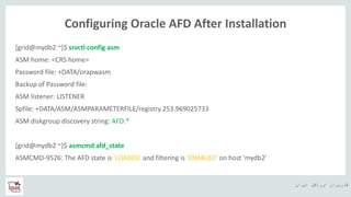 ‫ایران‬ ‫اوراکل‬ ‫کاربران‬ ‫ه‬
Configuring Oracle AFD After Installation
[grid@mydb2 ~]$ srvctl config asm
ASM home: <CRS home>
Password file: +DATA/orapwasm
Backup of Password file:
ASM listener: LISTENER
Spfile: +DATA/ASM/ASMPARAMETERFILE/registry.253.969025733
ASM diskgroup discovery string: AFD:*
[grid@mydb2 ~]$ asmcmd afd_state
ASMCMD-9526: The AFD state is 'LOADED' and filtering is 'ENABLED' on host 'mydb2'
 