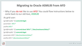 ‫ایران‬ ‫اوراکل‬ ‫کاربران‬ ‫ه‬
Migrating to Oracle ASMLIB From AFD
• Why if you do not like to use AFD? You could flow instructions below to
come back to our old love, ASMLIB
As grid user:
[grid@mydb2 ~]$ asmcmd dsget
parameter: AFD:*
profile:AFD:*
[grid@mydb2 ~]$ asmcmd dsset ’AFD:*’, ‘/dev/oracleasm/disks/*’
[grid@mydb2 ~]$ asmcmd dsget
parameter:AFD:*,/dev/oracleasm/disks/*
profile:AFD:*,/dev/oracleasm/disks/*
 