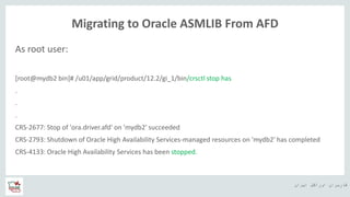 ‫ایران‬ ‫اوراکل‬ ‫کاربران‬ ‫ه‬
Migrating to Oracle ASMLIB From AFD
As root user:
[root@mydb2 bin]# /u01/app/grid/product/12.2/gi_1/bin/crsctl stop has
.
.
.
CRS-2677: Stop of 'ora.driver.afd' on 'mydb2' succeeded
CRS-2793: Shutdown of Oracle High Availability Services-managed resources on 'mydb2' has completed
CRS-4133: Oracle High Availability Services has been stopped.
 