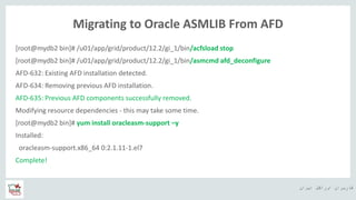 ‫ایران‬ ‫اوراکل‬ ‫کاربران‬ ‫ه‬
Migrating to Oracle ASMLIB From AFD
[root@mydb2 bin]# /u01/app/grid/product/12.2/gi_1/bin/acfsload stop
[root@mydb2 bin]# /u01/app/grid/product/12.2/gi_1/bin/asmcmd afd_deconfigure
AFD-632: Existing AFD installation detected.
AFD-634: Removing previous AFD installation.
AFD-635: Previous AFD components successfully removed.
Modifying resource dependencies - this may take some time.
[root@mydb2 bin]# yum install oracleasm-support –y
Installed:
oracleasm-support.x86_64 0:2.1.11-1.el7
Complete!
 