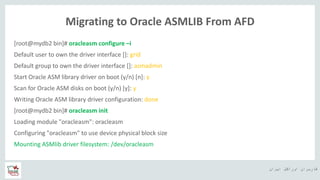‫ایران‬ ‫اوراکل‬ ‫کاربران‬ ‫ه‬
Migrating to Oracle ASMLIB From AFD
[root@mydb2 bin]# oracleasm configure –i
Default user to own the driver interface []: grid
Default group to own the driver interface []: asmadmin
Start Oracle ASM library driver on boot (y/n) [n]: y
Scan for Oracle ASM disks on boot (y/n) [y]: y
Writing Oracle ASM library driver configuration: done
[root@mydb2 bin]# oracleasm init
Loading module "oracleasm": oracleasm
Configuring "oracleasm" to use device physical block size
Mounting ASMlib driver filesystem: /dev/oracleasm
 