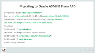 ‫ایران‬ ‫اوراکل‬ ‫کاربران‬ ‫ه‬
Migrating to Oracle ASMLIB From AFD
[root@mydb2 bin]# ll /dev/oracleasm/disks/*
brw-rw----. 1 grid asmadmin 8, 17 Feb 25 15:06 /dev/oracleasm/disks/AFDDISK01
[root@mydb2 bin]# /u01/app/grid/product/12.2/gi_1/bin/crsctl start has
CRS-4123: Oracle High Availability Services has been started.
As grid user:
[grid@mydb2 ~]$ crsctl check has
CRS-4638: Oracle High Availability Services is online
[grid@mydb2 ~]$ asmcmd dsset '/dev/oracleasm/disks/*'
[grid@mydb2 ~]$ srvctl status asm
ASM is running on mydb2
 