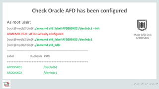 ‫ایران‬ ‫اوراکل‬ ‫کاربران‬ ‫ه‬
Check Oracle AFD has been configured
As root user:
[root@mydb2 bin]# ./asmcmd afd_label AFDDISK02 /dev/sdc1 --init
ASMCMD-9521: AFD is already configured
[root@mydb2 bin]# ./asmcmd afd_label AFDDISK02 /dev/sdc1
[root@mydb2 bin]# ./asmcmd afd_lslbl
--------------------------------------------------------------------------------
Label Duplicate Path
=================================================
AFDDISK01 /dev/sdb1
AFDDISK02 /dev/sdc1
Make AFD Disk
AFDDISK02
 
