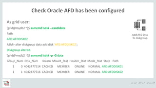 ‫ایران‬ ‫اوراکل‬ ‫کاربران‬ ‫ه‬
Check Oracle AFD has been configured
As grid user:
[grid@mydb2 ~]$ asmcmd lsdsk --candidate
Path
AFD:AFDDISK02
ASM> alter diskgroup data add disk 'AFD:AFDDISK02';
Diskgroup altered.
[grid@mydb2 ~]$ asmcmd lsdsk -p -G data
Group_Num Disk_Num Incarn Mount_Stat Header_Stat Mode_Stat State Path
1 0 4042477514 CACHED MEMBER ONLINE NORMAL AFD:AFDDISK01
1 1 4042477516 CACHED MEMBER ONLINE NORMAL AFD:AFDDISK02
Add AFD Disk
To diskgroup
 