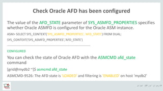 ‫ایران‬ ‫اوراکل‬ ‫کاربران‬ ‫ه‬
Check Oracle AFD has been configured
The value of the AFD_STATE parameter of SYS_ASMFD_PROPERTIES specifies
whether Oracle ASMFD is configured for the Oracle ASM instance.
ASM> SELECT SYS_CONTEXT('SYS_ASMFD_PROPERTIES', 'AFD_STATE') FROM DUAL;
SYS_CONTEXT('SYS_ASMFD_PROPERTIES','AFD_STATE')
--------------------------------------------------------------------------------
CONFIGURED
You can check the state of Oracle AFD with the ASMCMD afd_state
command
[grid@mydb2 ~]$ asmcmd afd_state
ASMCMD-9526: The AFD state is 'LOADED' and filtering is 'ENABLED' on host 'mydb2'
 