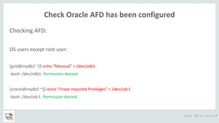 ‫ایران‬ ‫اوراکل‬ ‫کاربران‬ ‫ه‬
Check Oracle AFD has been configured
Checking AFD:
OS users except root user:
[grid@mydb2 ~]$ echo “Masoud” > /dev/sdb1
-bash: /dev/sdb1: Permission denied
[oracle@mydb2 ~]$ echo “I have required Privileges” > /dev/sdc1
-bash: /dev/sdc1: Permission denied
 