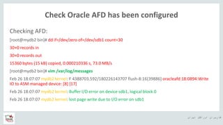 ‫ایران‬ ‫اوراکل‬ ‫کاربران‬ ‫ه‬
Check Oracle AFD has been configured
Checking AFD:
[root@mydb2 bin]# dd if=/dev/zero of=/dev/sdb1 count=30
30+0 records in
30+0 records out
15360 bytes (15 kB) copied, 0.000210336 s, 73.0 MB/s
[root@mydb2 bin]# vim /var/log/messages
Feb 26 18:07:07 mydb2 kernel: F 4388703.592/180226143707 flush-8:16[39886] oracleafd:18:0894:Write
IO to ASM managed device: [8] [17]
Feb 26 18:07:07 mydb2 kernel: Buffer I/O error on device sdb1, logical block 0
Feb 26 18:07:07 mydb2 kernel: lost page write due to I/O error on sdb1
 