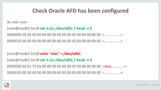 ‫ایران‬ ‫اوراکل‬ ‫کاربران‬ ‫ه‬
Check Oracle AFD has been configured
As root user:
[root@mydb2 bin]# od -t x1z /dev/sdb1 | head -n 2
0000000 00 00 00 00 00 00 00 00 00 00 00 00 00 00 00 00 >................<
0000020 00 00 00 00 00 00 00 00 00 00 00 00 00 00 00 00 >................<
[root@mydb2 bin]# echo "mas" > /dev/sdb1
[root@mydb2 bin]# od -t x1z /dev/sdb1 | head -n 2
0000000 6d 61 73 0a 00 00 00 00 00 00 00 00 00 00 00 00 >mas.............<
0000020 00 00 00 00 00 00 00 00 00 00 00 00 00 00 00 00 >................<
 