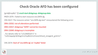 ‫ایران‬ ‫اوراکل‬ ‫کاربران‬ ‫ه‬
Check Oracle AFD has been configured
[grid@mydb2 ~]$ srvctl start diskgroup -diskgroup data
PRCR-1079 : Failed to start resource ora.DATA.dg
CRS-5017: The resource action "ora.DATA.dg start" encountered the following error:
ORA-15032: not all alterations performed
ORA-15017: diskgroup "DATA" cannot be mounted
ORA-15040: diskgroup is incomplete
. For details refer to "(:CLSN00107:)" in
"/u01/app/grid/diag/crs/mydb2/crs/trace/ohasd_oraagent_grid.trc".
CRS-2674: Start of 'ora.DATA.dg' on 'mydb2' failed
 