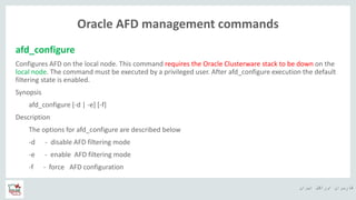 ‫ایران‬ ‫اوراکل‬ ‫کاربران‬ ‫ه‬
Oracle AFD management commands
afd_configure
Configures AFD on the local node. This command requires the Oracle Clusterware stack to be down on the
local node. The command must be executed by a privileged user. After afd_configure execution the default
filtering state is enabled.
Synopsis
afd_configure [-d | -e] [-f]
Description
The options for afd_configure are described below
-d - disable AFD filtering mode
-e - enable AFD filtering mode
-f - force AFD configuration
 