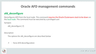 ‫ایران‬ ‫اوراکل‬ ‫کاربران‬ ‫ه‬
Oracle AFD management commands
afd_deconfigure
Deconfigures AFD from the local node. This command requires the Oracle Clusterware stack to be down on
the local node. The command must be executed by a privileged user.
Synopsis
afd_deconfigure [-f]
Description
The options for afd_deconfigure are described below
-f - force AFD deconfiguration
 