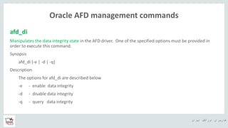 ‫ایران‬ ‫اوراکل‬ ‫کاربران‬ ‫ه‬
Oracle AFD management commands
afd_di
Manipulates the data integrity state in the AFD driver. One of the specified options must be provided in
order to execute this command.
Synopsis
afd_di {-e | -d | -q}
Description
The options for afd_di are described below
-e - enable data integrity
-d - disable data integrity
-q - query data integrity
 