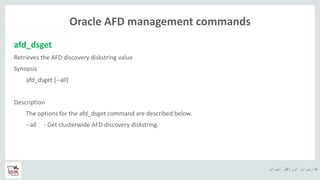 ‫ایران‬ ‫اوراکل‬ ‫کاربران‬ ‫ه‬
Oracle AFD management commands
afd_dsget
Retrieves the AFD discovery diskstring value
Synopsis
afd_dsget [--all]
Description
The options for the afd_dsget command are described below.
--all - Get clusterwide AFD discovery diskstring.
 