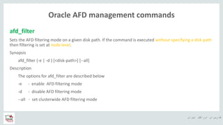 ‫ایران‬ ‫اوراکل‬ ‫کاربران‬ ‫ه‬
Oracle AFD management commands
afd_filter
Sets the AFD filtering mode on a given disk path. If the command is executed without specifying a disk path
then filtering is set at node level.
Synopsis
afd_filter {-e | -d } [<disk-path>] [--all]
Description
The options for afd_filter are described below
-e - enable AFD filtering mode
-d - disable AFD filtering mode
--all - set clusterwide AFD filtering mode
 