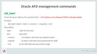 ‫ایران‬ ‫اوراکل‬ ‫کاربران‬ ‫ه‬
Oracle AFD management commands
afd_label
To set the given label to the specified disk. '--init' option is not allowed if AFD is already loaded.
Synopsis
afd_label <label> <disk> [--rename | --migrate] [--init]
Description
label - label for the disk
disk - disk path
--rename - to relabel a disk that was labeled earlier
--migrate - to label a disk that was provisioned for ASM
--init - to set AFD label during initialize stage
 