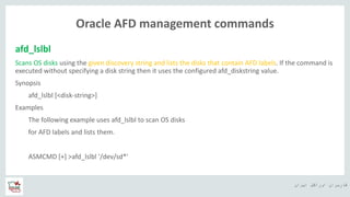 ‫ایران‬ ‫اوراکل‬ ‫کاربران‬ ‫ه‬
Oracle AFD management commands
afd_lslbl
Scans OS disks using the given discovery string and lists the disks that contain AFD labels. If the command is
executed without specifying a disk string then it uses the configured afd_diskstring value.
Synopsis
afd_lslbl [<disk-string>]
Examples
The following example uses afd_lslbl to scan OS disks
for AFD labels and lists them.
ASMCMD [+] >afd_lslbl '/dev/sd*'
 