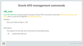 ‫ایران‬ ‫اوراکل‬ ‫کاربران‬ ‫ه‬
Oracle AFD management commands
afd_scan
Scans for AFD disks using the given discovery string. If the command is executed without specifying a disk
string then it uses the configured afd_diskstring value.
Synopsis
afd_scan [<disk-string>] [--all]
Description
The options for the afd_scan command are described below.
--all - clusterwide afd scan
 