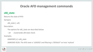 ‫ایران‬ ‫اوراکل‬ ‫کاربران‬ ‫ه‬
Oracle AFD management commands
afd_state
Returns the state of AFD
Synopsis
afd_state [--all]
Description
The options for afd_state are described below
--all - clusterwide afd state check
Examples
ASMCMD [+] >afd_state
ASMCMD-9526: The AFD state is 'LOADED' and filtering is 'DEFAULT' on host 'myhost'
 