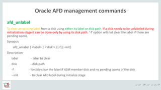 ‫ایران‬ ‫اوراکل‬ ‫کاربران‬ ‫ه‬
Oracle AFD management commands
afd_unlabel
To clear an existing label from a disk using either its label or disk path. If a disk needs to be unlabeled during
initialization stage it can be done only by using its disk path. '-f' option will not clear the label if there are
pending opens.
Synopsis
afd_unlabel { <label> | <'disk'> } [-f] [--init]
Description
label - label to clear
disk - disk path
-f - forcibly clear the label if ASM member disk and no pending opens of the disk
--init - to clear AFD label during initialize stage
 