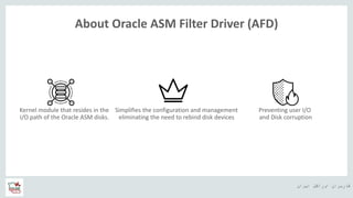 ‫ایران‬ ‫اوراکل‬ ‫کاربران‬ ‫ه‬
About Oracle ASM Filter Driver (AFD)
Kernel module that resides in the
I/O path of the Oracle ASM disks.
Preventing user I/O
and Disk corruption
Simplifies the configuration and management
eliminating the need to rebind disk devices
 