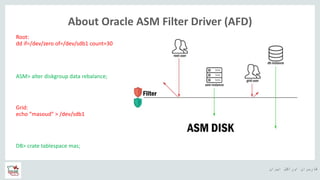 ‫ایران‬ ‫اوراکل‬ ‫کاربران‬ ‫ه‬
About Oracle ASM Filter Driver (AFD)
Root:
dd if=/dev/zero of=/dev/sdb1 count=30
DB> crate tablespace mas;
Grid:
echo “masoud” > /dev/sdb1
ASM> alter diskgroup data rebalance;
 