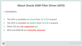 ‫ایران‬ ‫اوراکل‬ ‫کاربران‬ ‫ه‬
About Oracle ASM Filter Driver (AFD)
• Limitation:
1. The AFD is available on Linux from 12.1.0.2 onward
2. The AFD is available on Solaris from 12.2.0.1 onward
3. Other OS are not supported yet
4. AFD and ASMLIB are mutually exclusive
 