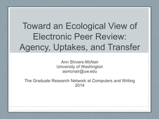 Toward an Ecological View of
Electronic Peer Review:
Agency, Uptakes, and Transfer
Ann Shivers-McNair
University of Washington
asmcnair@uw.edu
The Graduate Research Network at Computers and Writing
2014
 