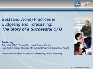 Best (and Worst) Practices in
Budgeting and Forecasting:
The Story of a Successful CFO


Featuring:
Arlin Hall, CFO, Texas Blood and Tissue Center
Lisa Torbin-Shaw, Director of Financial Planning Solutions, Alight

Moderated by Ben Lamorte, VP Marketing, Alight Planning




                                                                     © 2011 Alight Planning Slide 1
 