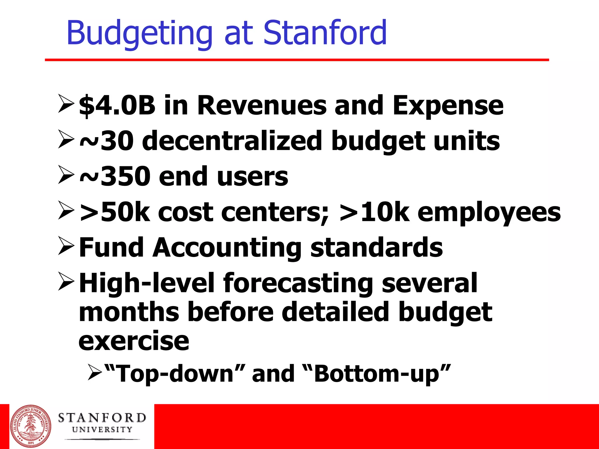 Budgeting at Stanford $4.0B in Revenues and Expense ~30 decentralized budget units ~350 end users >50k cost centers; >10k employees Fund Accounting standards High-level forecasting several months before detailed budget exercise “ Top-down” and “Bottom-up” 