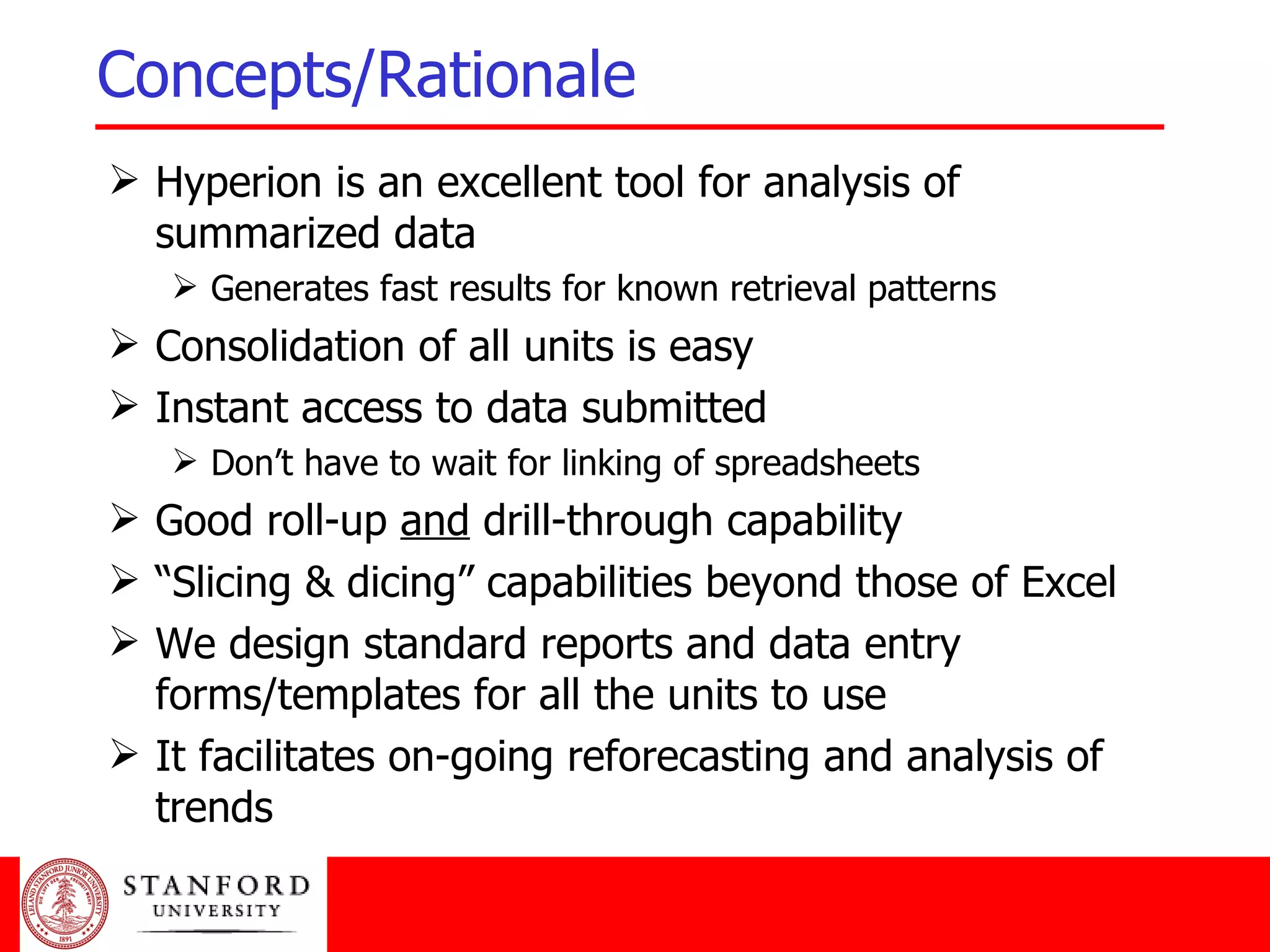 Concepts/Rationale Hyperion is an excellent tool for analysis of summarized data Generates fast results for known retrieval patterns Consolidation of all units is easy Instant access to data submitted Don’t have to wait for linking of spreadsheets Good roll-up  and  drill-through capability “ Slicing & dicing” capabilities beyond those of Excel We design standard reports and data entry forms/templates for all the units to use It facilitates on-going reforecasting and analysis of trends 