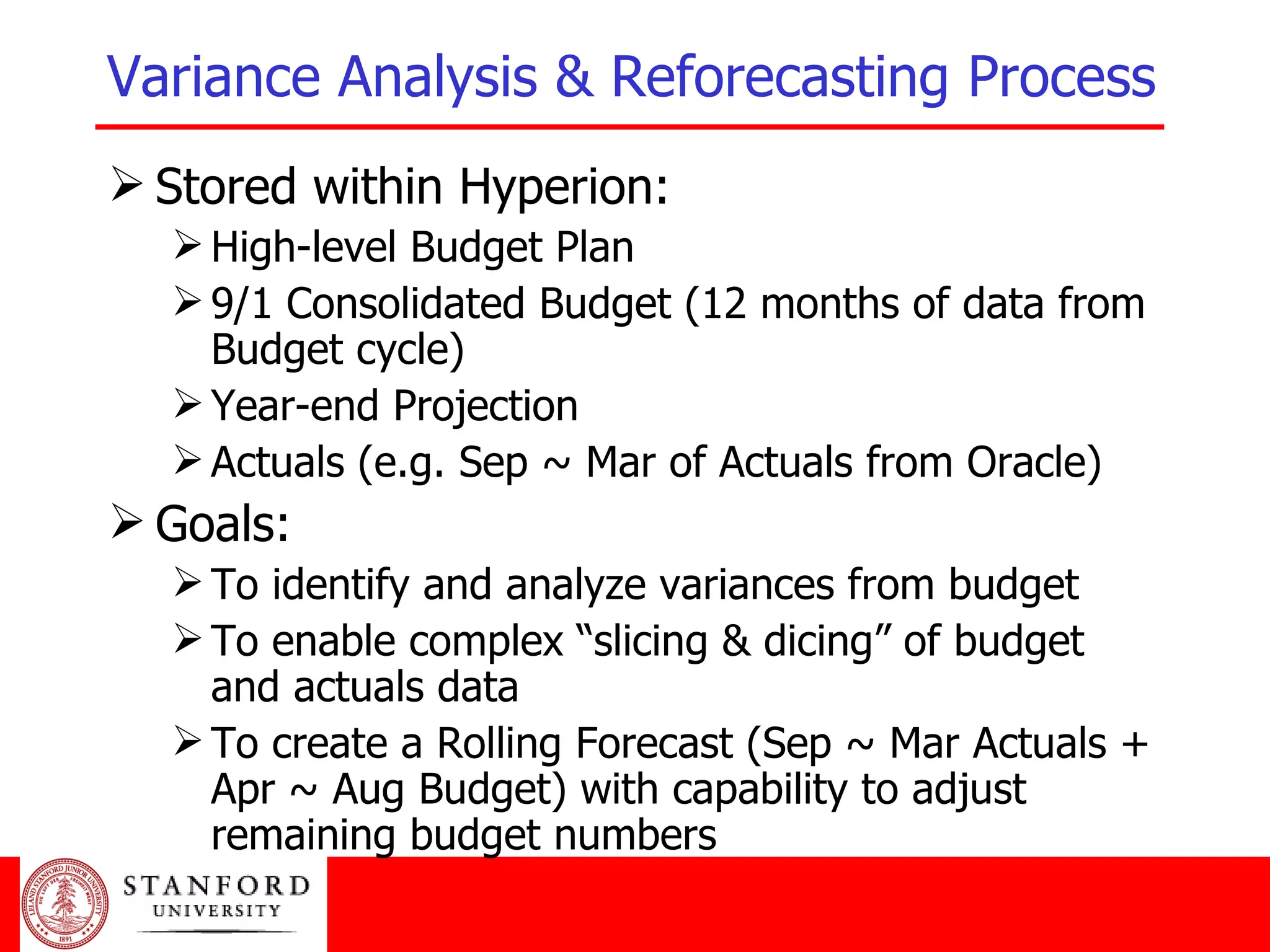 Variance Analysis & Reforecasting Process   Stored within Hyperion: High-level Budget Plan 9/1 Consolidated Budget (12 months of data from Budget cycle) Year-end Projection Actuals (e.g. Sep ~ Mar of Actuals from Oracle) Goals:  To identify and analyze variances from budget To enable complex “slicing & dicing” of budget and actuals data To create a Rolling Forecast (Sep ~ Mar Actuals + Apr ~ Aug Budget) with capability to adjust remaining budget numbers 