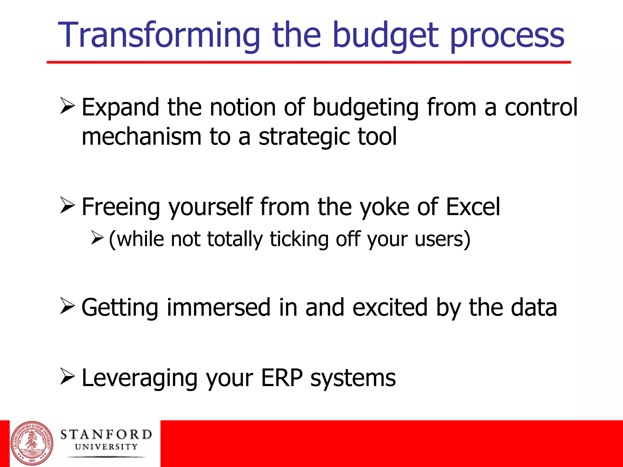 Transforming the budget process Expand the notion of budgeting from a control mechanism to a strategic tool Freeing yourself from the yoke of Excel (while not totally ticking off your users) Getting immersed in and excited by the data Leveraging your ERP systems 