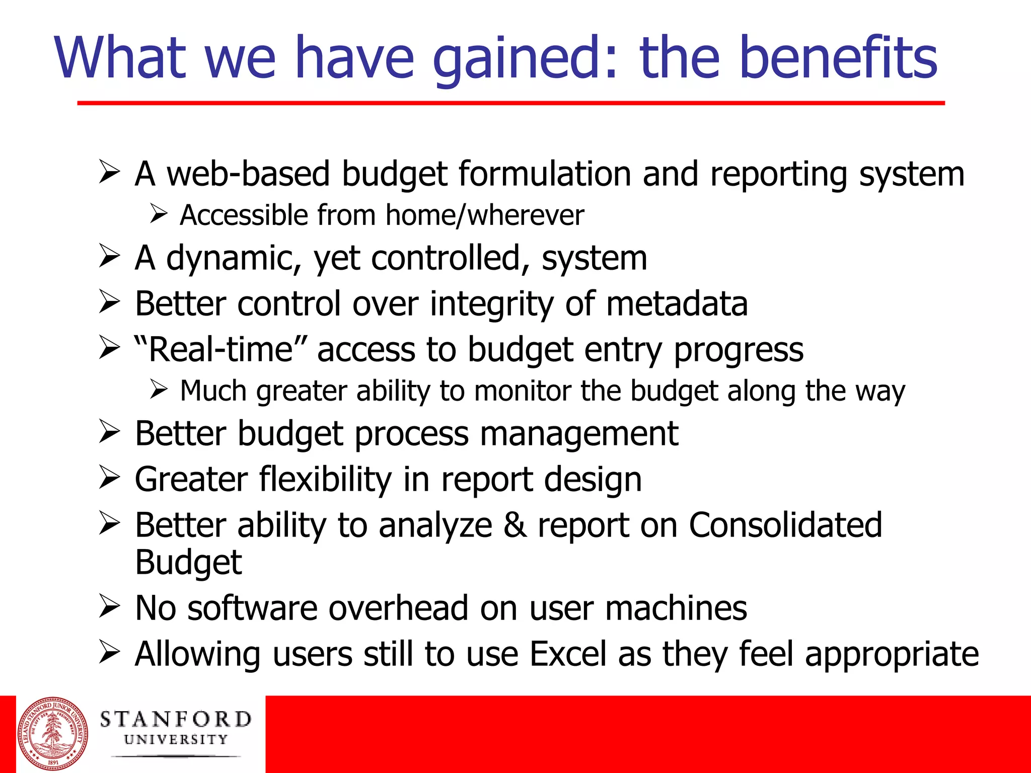 What we have gained: the benefits A web-based budget formulation and reporting system Accessible from home/wherever A dynamic, yet controlled, system Better control over integrity of metadata “ Real-time” access to budget entry progress Much greater ability to monitor the budget along the way Better budget process management Greater flexibility in report design Better ability to analyze & report on Consolidated Budget No software overhead on user machines Allowing users still to use Excel as they feel appropriate 