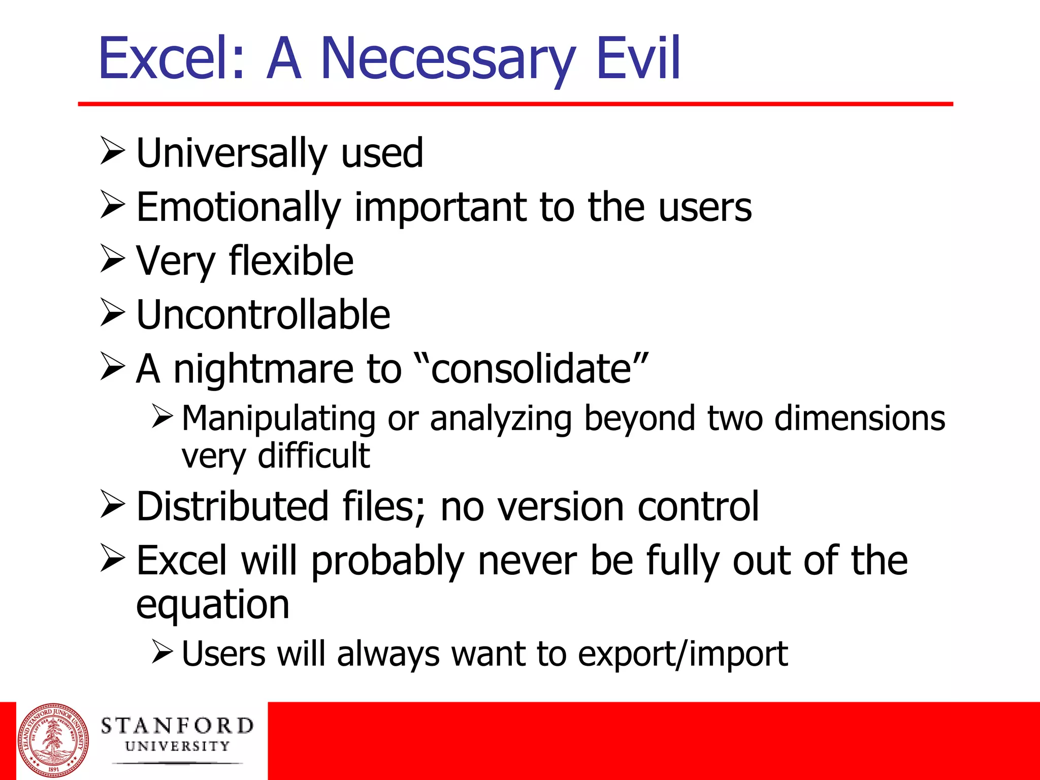 Excel: A Necessary Evil Universally used Emotionally important to the users Very flexible Uncontrollable A nightmare to “consolidate” Manipulating or analyzing beyond two dimensions very difficult Distributed files; no version control Excel will probably never be fully out of the equation Users will always want to export/import 