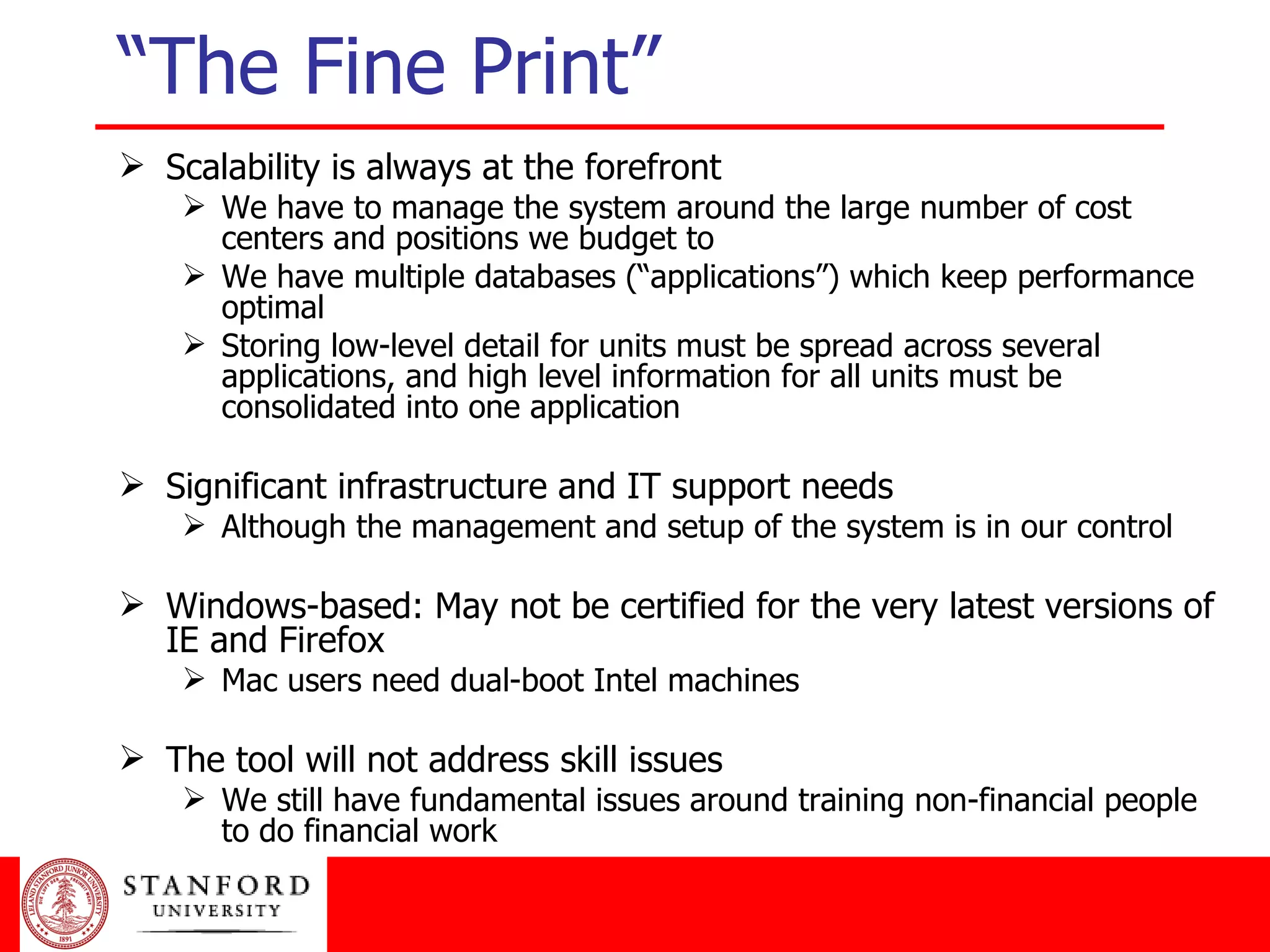Scalability is always at the forefront We have to manage the system around the large number of cost centers and positions we budget to We have multiple databases (“applications”) which keep performance optimal Storing low-level detail for units must be spread across several applications, and high level information for all units must be consolidated into one application Significant infrastructure and IT support needs Although the management and setup of the system is in our control Windows-based: May not be certified for the very latest versions of IE and Firefox Mac users need dual-boot Intel machines The tool will not address skill issues We still have fundamental issues around training non-financial people to do financial work “The Fine Print” 