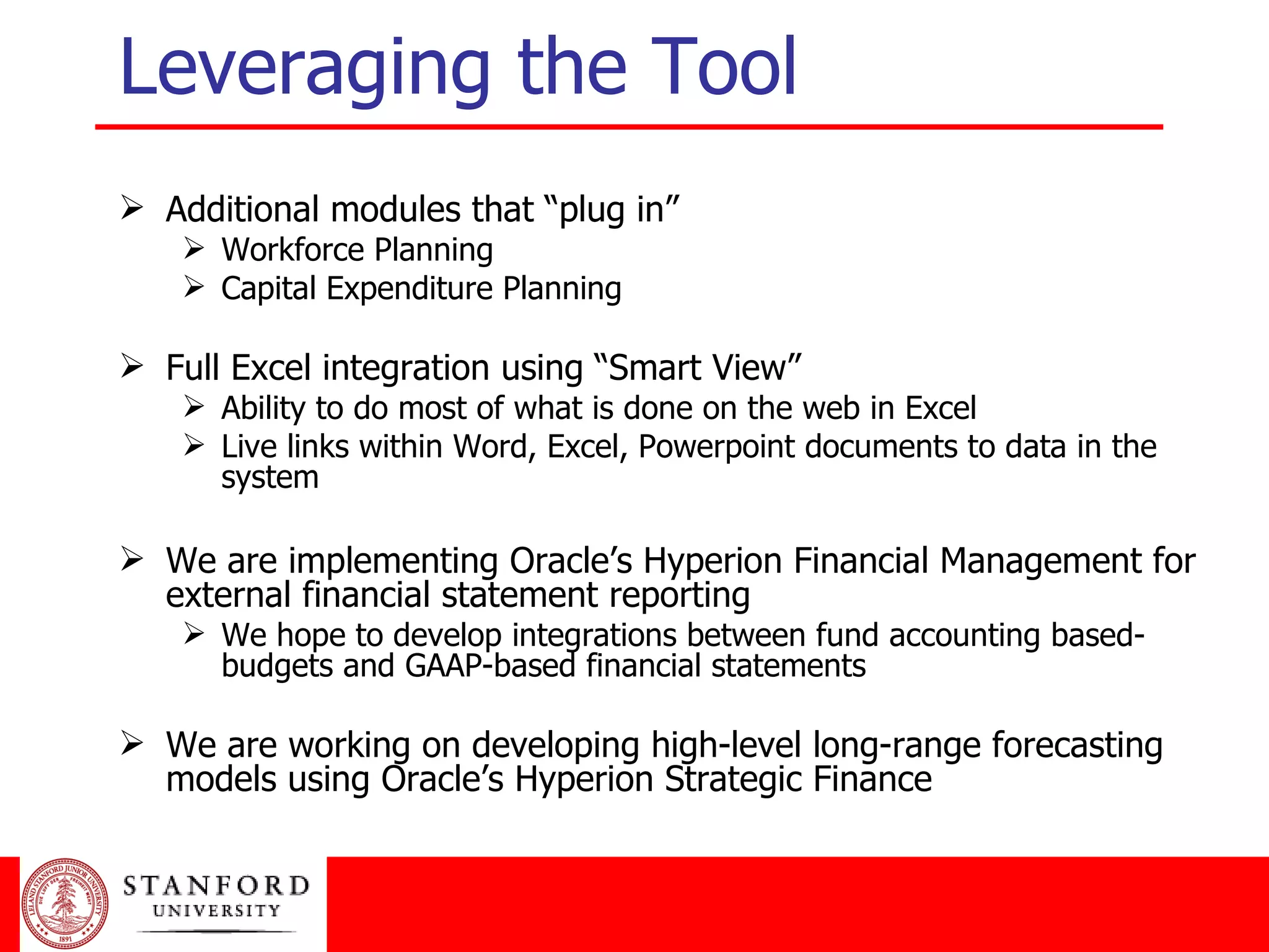 Additional modules that “plug in” Workforce Planning Capital Expenditure Planning Full Excel integration using “Smart View” Ability to do most of what is done on the web in Excel Live links within Word, Excel, Powerpoint documents to data in the system We are implementing Oracle’s Hyperion Financial Management for external financial statement reporting We hope to develop integrations between fund accounting based-budgets and GAAP-based financial statements We are working on developing high-level long-range forecasting models using Oracle’s Hyperion Strategic Finance Leveraging the Tool 