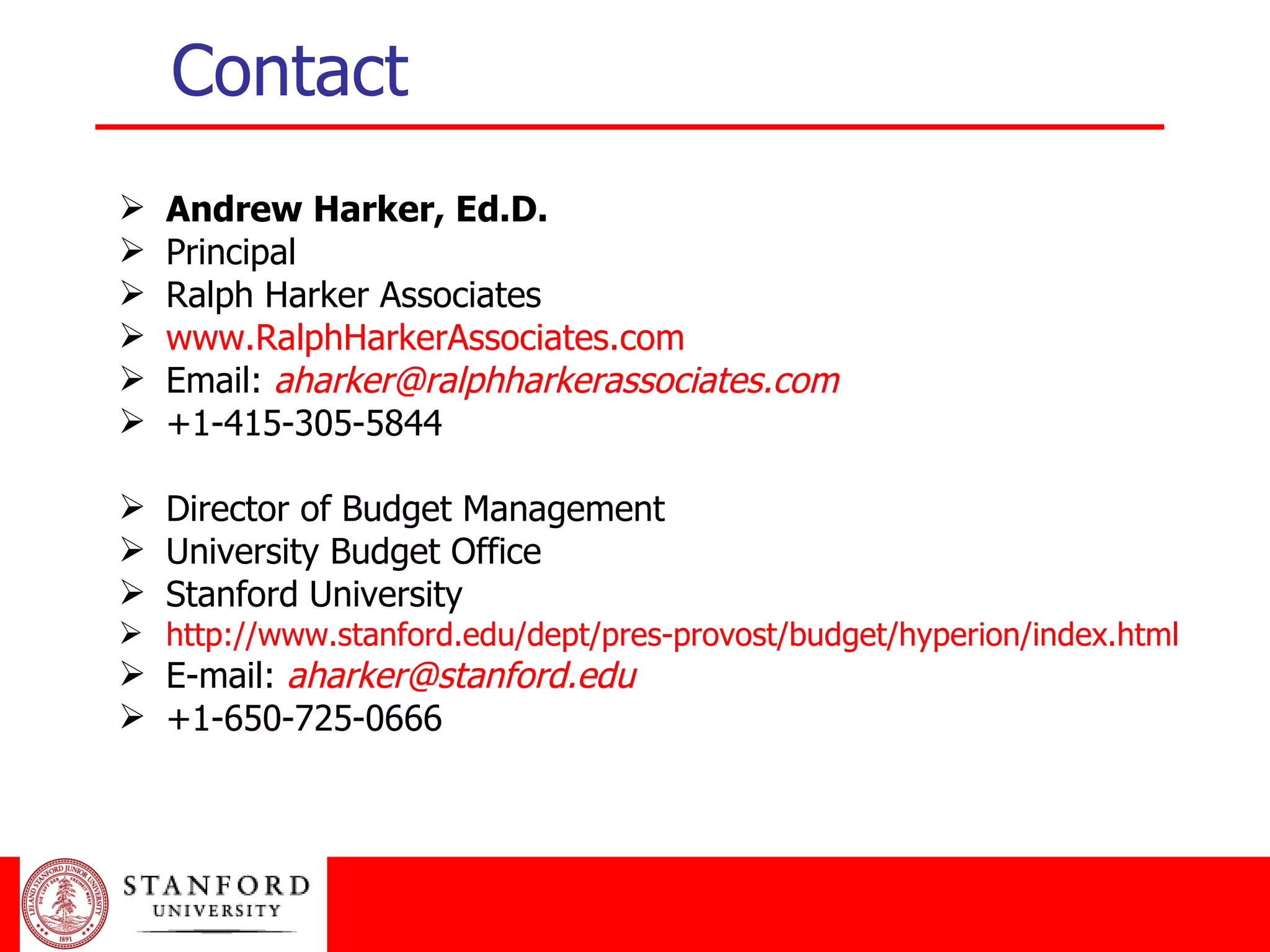 Contact Andrew Harker, Ed.D. Principal Ralph Harker Associates www.RalphHarkerAssociates.com Email:  [email_address] +1-415-305-5844 Director of Budget Management University Budget Office Stanford University http://www.stanford.edu/dept/pres-provost/budget/hyperion/index.html E-mail:  [email_address] +1-650-725-0666 