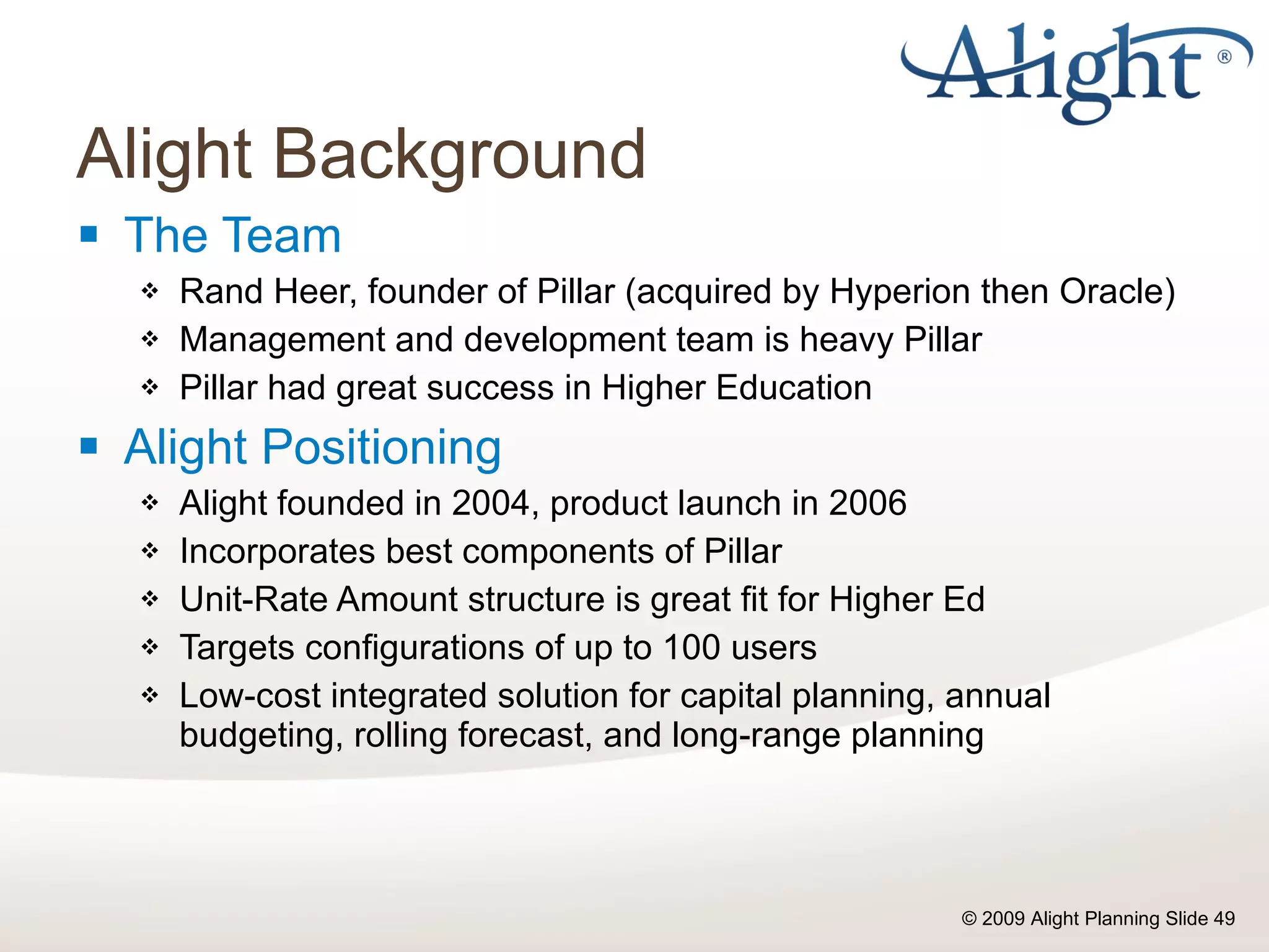 Alight Background The Team Rand Heer, founder of Pillar (acquired by Hyperion then Oracle) Management and development team is heavy Pillar Pillar had great success in Higher Education Alight Positioning Alight founded in 2004, product launch in 2006 Incorporates best components of Pillar Unit-Rate Amount structure is great fit for Higher Ed Targets configurations of up to 100 users Low-cost integrated solution for capital planning, annual budgeting, rolling forecast, and long-range planning 