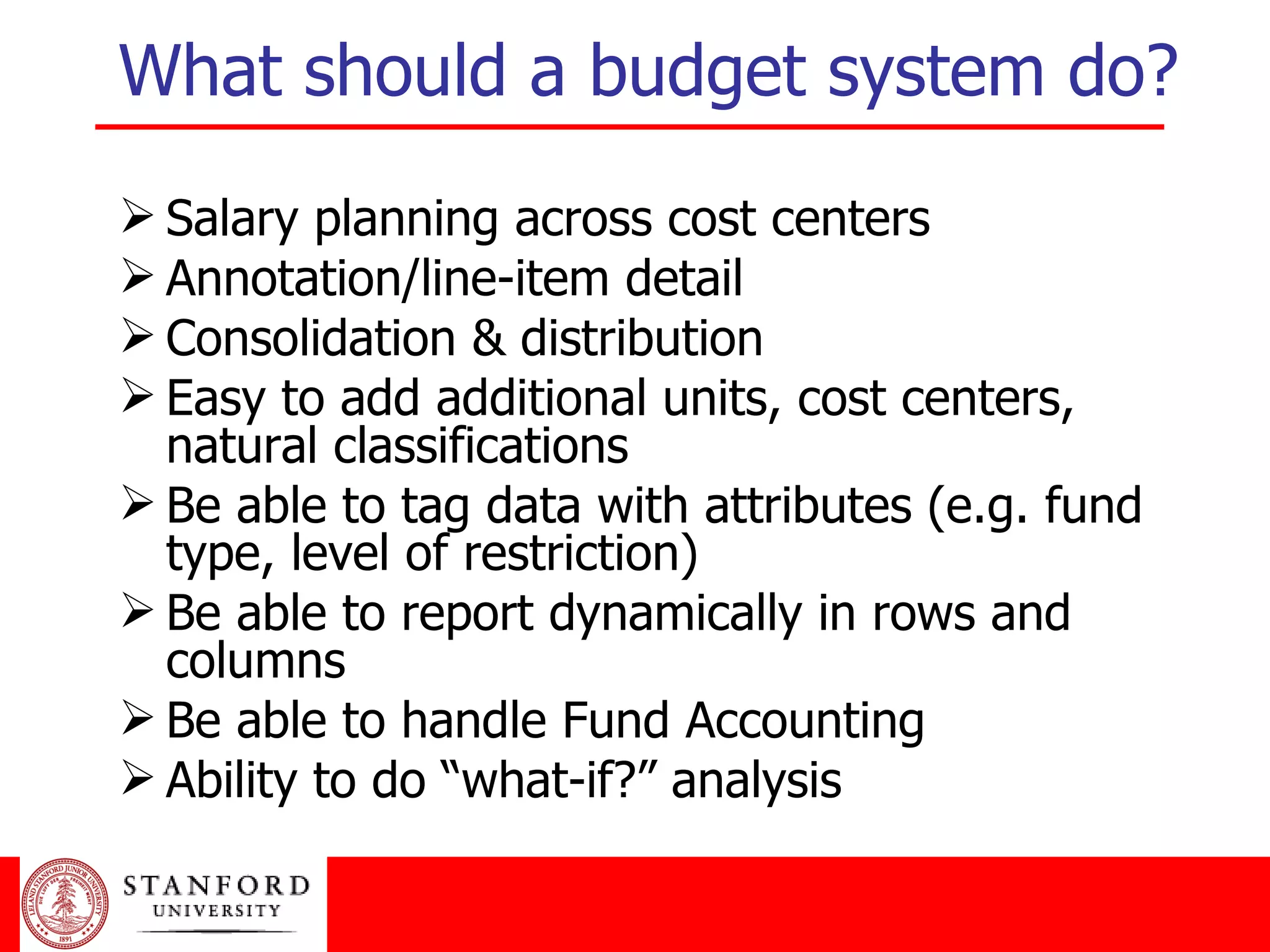 What should a budget system do? Salary planning across cost centers Annotation/line-item detail Consolidation & distribution Easy to add additional units, cost centers, natural classifications Be able to tag data with attributes (e.g. fund type, level of restriction) Be able to report dynamically in rows and columns Be able to handle Fund Accounting Ability to do “what-if?” analysis 