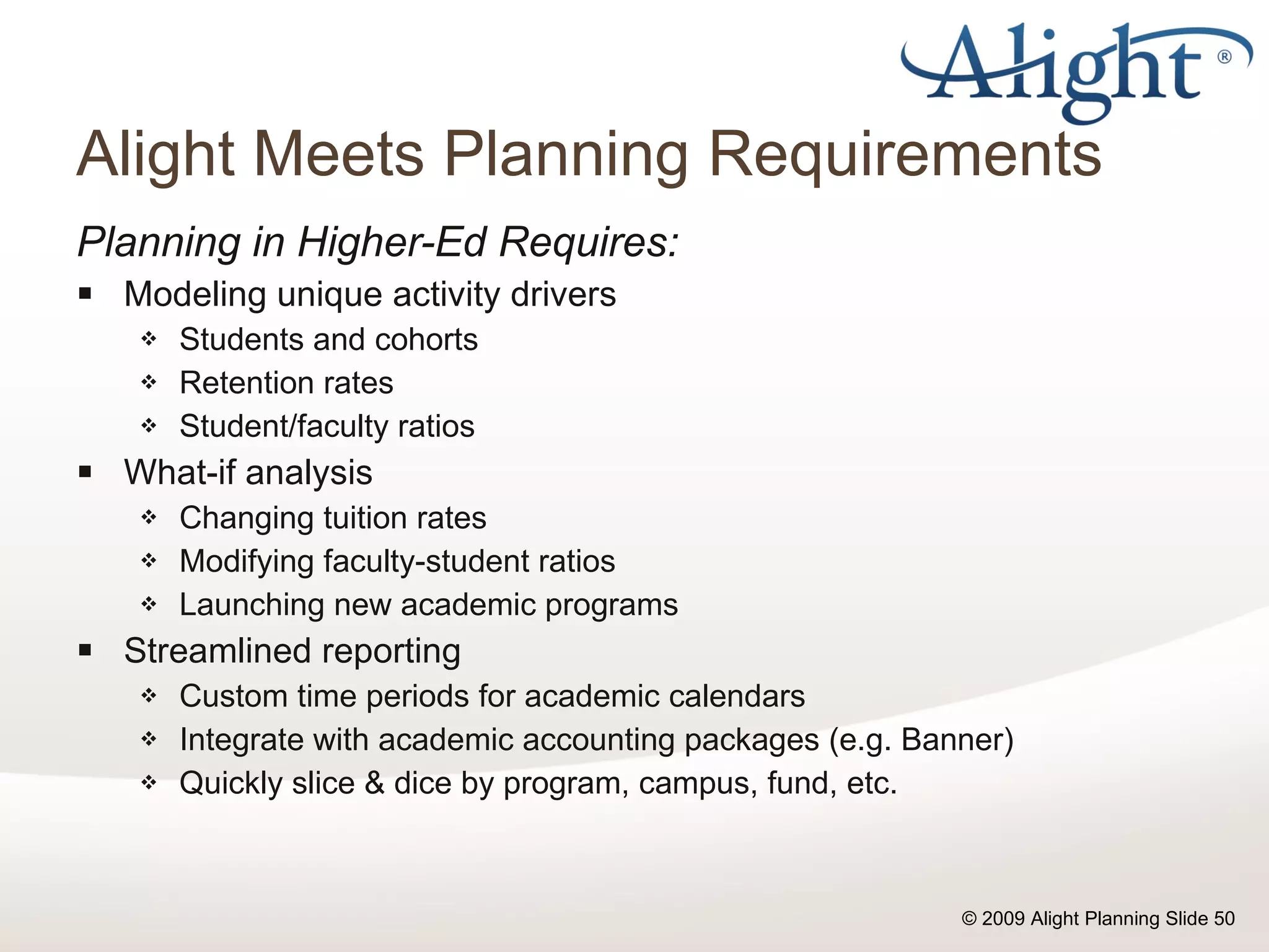 Alight Meets Planning Requirements Planning in Higher-Ed Requires: Modeling unique activity drivers Students and cohorts Retention rates Student/faculty ratios What-if analysis Changing tuition rates Modifying faculty-student ratios Launching new academic programs Streamlined reporting Custom time periods for academic calendars Integrate with academic accounting packages (e.g. Banner) Quickly slice & dice by program, campus, fund, etc. 