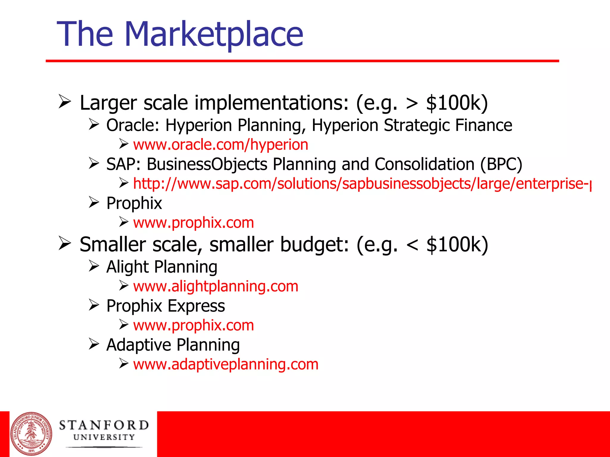 The Marketplace Larger scale implementations: (e.g. > $100k) Oracle: Hyperion Planning, Hyperion Strategic Finance www.oracle.com/hyperion SAP: BusinessObjects Planning and Consolidation (BPC) http://www.sap.com/solutions/sapbusinessobjects/large/enterprise-performance-management/planningandconsolidation/index.epx Prophix www.prophix.com Smaller scale, smaller budget: (e.g. < $100k) Alight Planning www.alightplanning.com Prophix Express www.prophix.com Adaptive Planning www.adaptiveplanning.com 