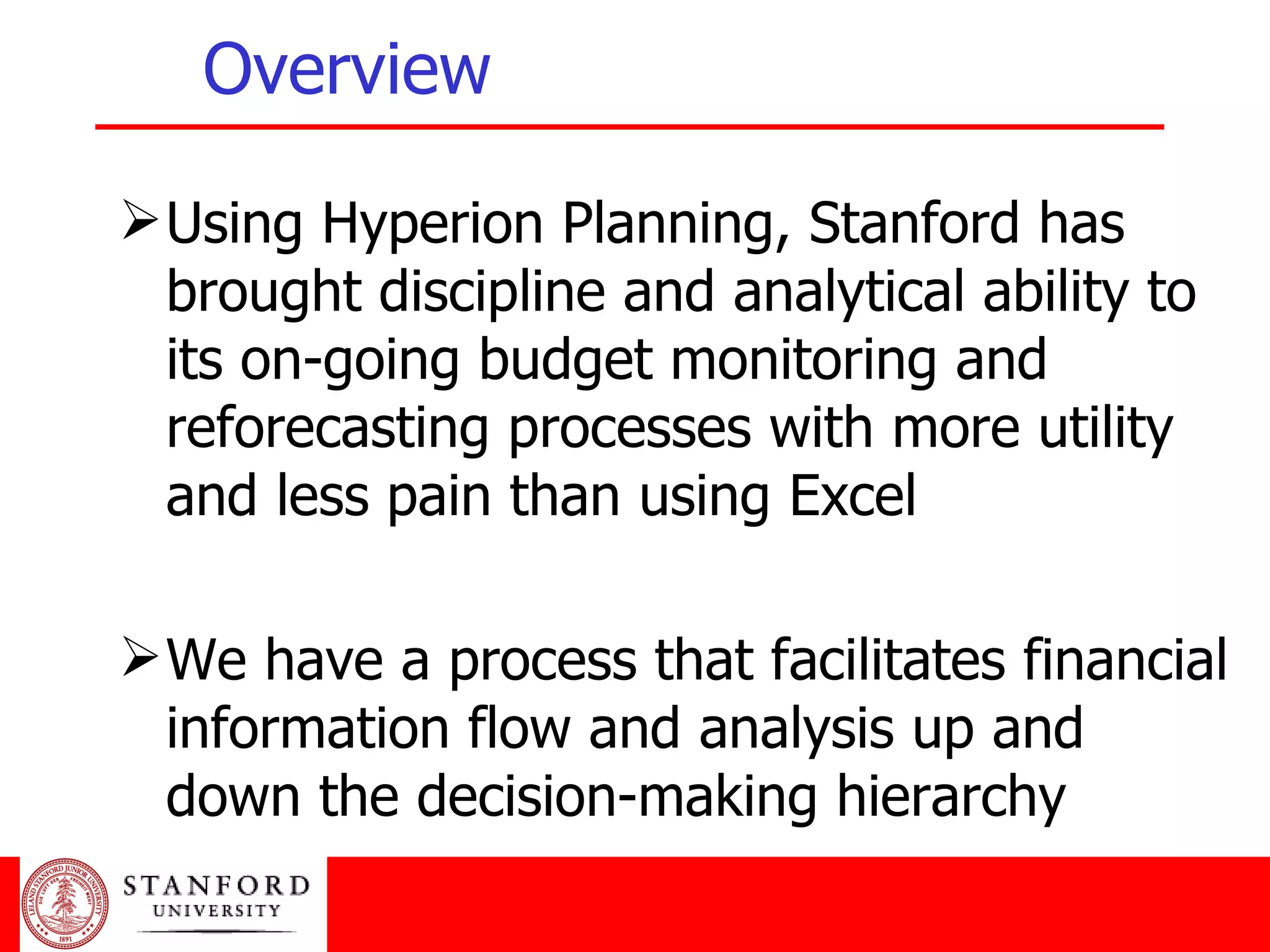 Overview Using Hyperion Planning, Stanford has brought discipline and analytical ability to its on-going budget monitoring and reforecasting processes with more utility and less pain than using Excel We have a process that facilitates financial information flow and analysis up and down the decision-making hierarchy 