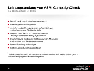  Fragebogenkonzeption und -programmierung
 Erstellung des Einladungslayers
 Auslieferung des Befragungslayers auf dem belegten
Online-Angebot und Rücklaufkontrolle
 Integration des Skripts zur Datenübergabe der
Tracking-Daten in den Befragungsdatensatz
 Datenerhebung: mindestens 250 Interviews pro Messwelle
(Nullmessung und Kampagnenmessung)
 Datenaufbereitung und -analyse
 Erstellung einer Ergebnispräsentation
Leistungsumfang von ASMI CampaignCheck
10
Die Bestandteile im Detail
Der CampaignCheck wird in Zusammenarbeit mit der Münchner Medienberatungs- und
Marktforschungsagentur d.core durchgeführt.
 