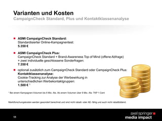  ASMI CampaignCheck Standard:
Standardisierter Online-Kampagnentest:
5.350 €
 ASMI CampaignCheck Plus:
CampaignCheck Standard + Brand-Awareness Top of Mind (offene Abfrage)
+ zwei individuelle geschlossene Sonderfragen:
7.350 €
 optional zusätzlich zum CampaignCheck Standard oder CampaignCheck Plus:
Kontaktklassenanalyse:
Cookie-Tracking zur Analyse der Werbewirkung in
unterschiedlichen Werbekontaktgruppen:
1.500 € 1
1 Bei einem Kampagnen-Volumen bis 9 Mio. AIs. Ab einem Volumen über 9 Mio. AIs: TKP 1 Cent
Varianten und Kosten
11
CampaignCheck Standard, Plus und Kontaktklassenanalyse
Marktforschungskosten werden gesondert berechnet und sind nicht rabatt- oder AE- fähig und auch nicht rabattbildend.
 