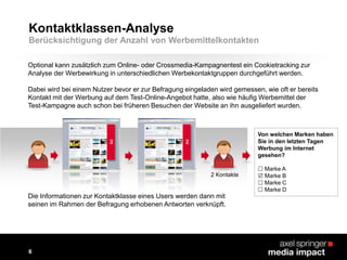 Optional kann zusätzlich zum Online- oder Crossmedia-Kampagnentest ein Cookietracking zur
Analyse der Werbewirkung in unterschiedlichen Werbekontaktgruppen durchgeführt werden.
Dabei wird bei einem Nutzer bevor er zur Befragung eingeladen wird gemessen, wie oft er bereits
Kontakt mit der Werbung auf dem Test-Online-Angebot hatte, also wie häufig Werbemittel der
Test-Kampagne auch schon bei früheren Besuchen der Website an ihn ausgeliefert wurden.
Ad
Von welchen Marken haben
Sie in den letzten Tagen
Werbung im Internet
gesehen?
 Marke A
 Marke B
 Marke C
 Marke D
2 Kontakte
Kontaktklassen-Analyse
Ad
Die Informationen zur Kontaktklasse eines Users werden dann mit
seinen im Rahmen der Befragung erhobenen Antworten verknüpft.
6
Berücksichtigung der Anzahl von Werbemittelkontakten
 